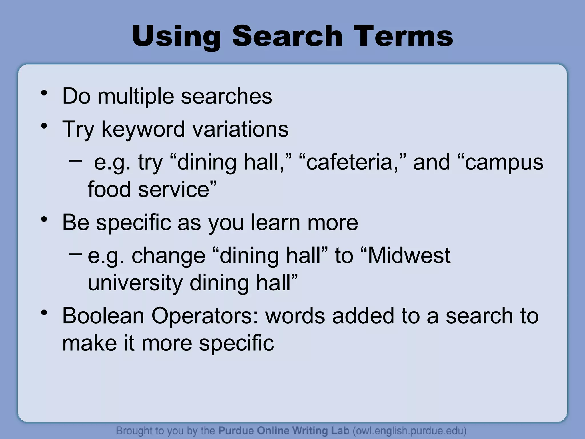 Using Search Terms
• Do multiple searches
• Try keyword variations
– e.g. try “dining hall,” “cafeteria,” and “campus
food service”
• Be specific as you learn more
– e.g. change “dining hall” to “Midwest
university dining hall”
• Boolean Operators: words added to a search to
make it more specific
 