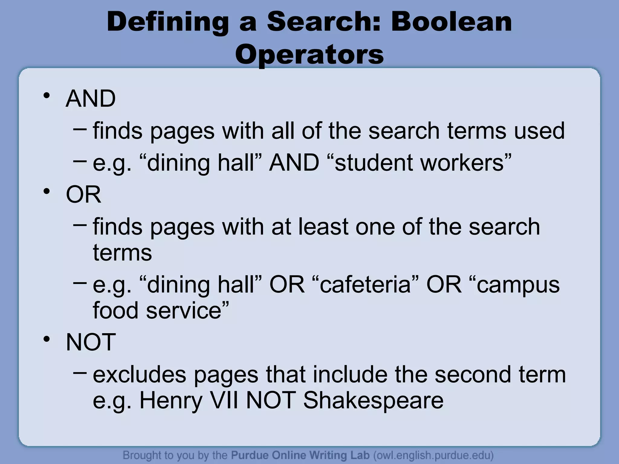 Defining a Search: Boolean
Operators
• AND
– finds pages with all of the search terms used
– e.g. “dining hall” AND “student workers”
• OR
– finds pages with at least one of the search
terms
– e.g. “dining hall” OR “cafeteria” OR “campus
food service”
• NOT
– excludes pages that include the second term
e.g. Henry VII NOT Shakespeare
 