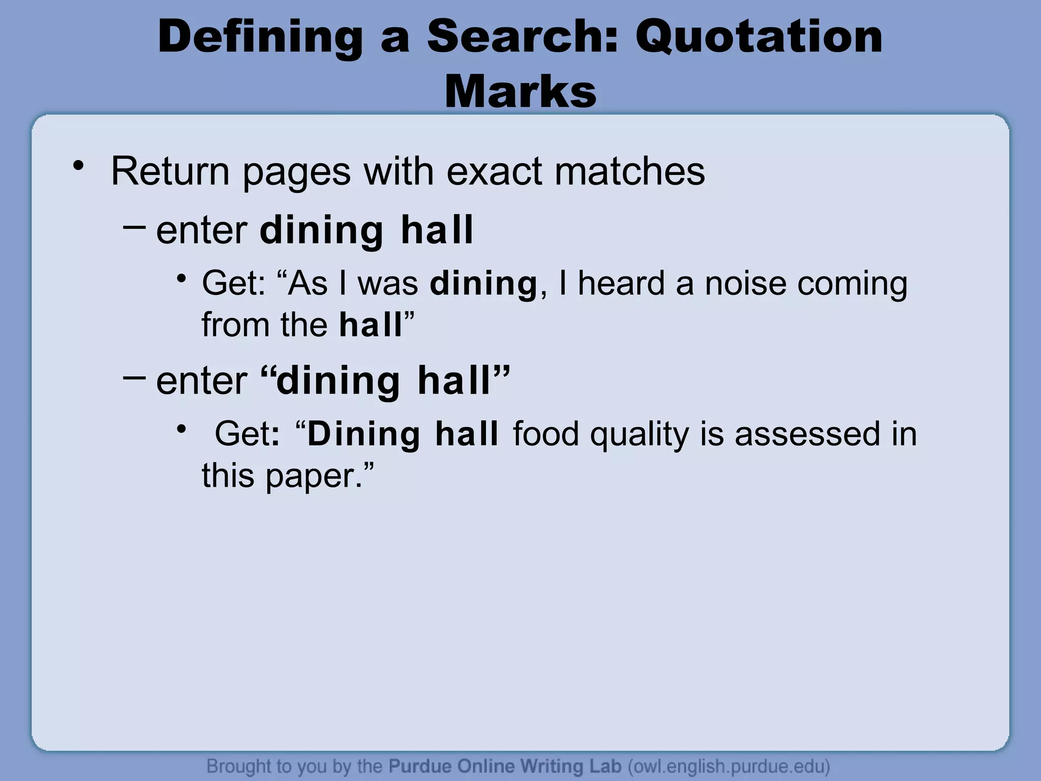 Defining a Search: Quotation
Marks
• Return pages with exact matches
– enter dining hall
• Get: “As I was dining, I heard a noise coming
from the hall”
– enter “dining hall”
• Get: “Dining hall food quality is assessed in
this paper.”
 
