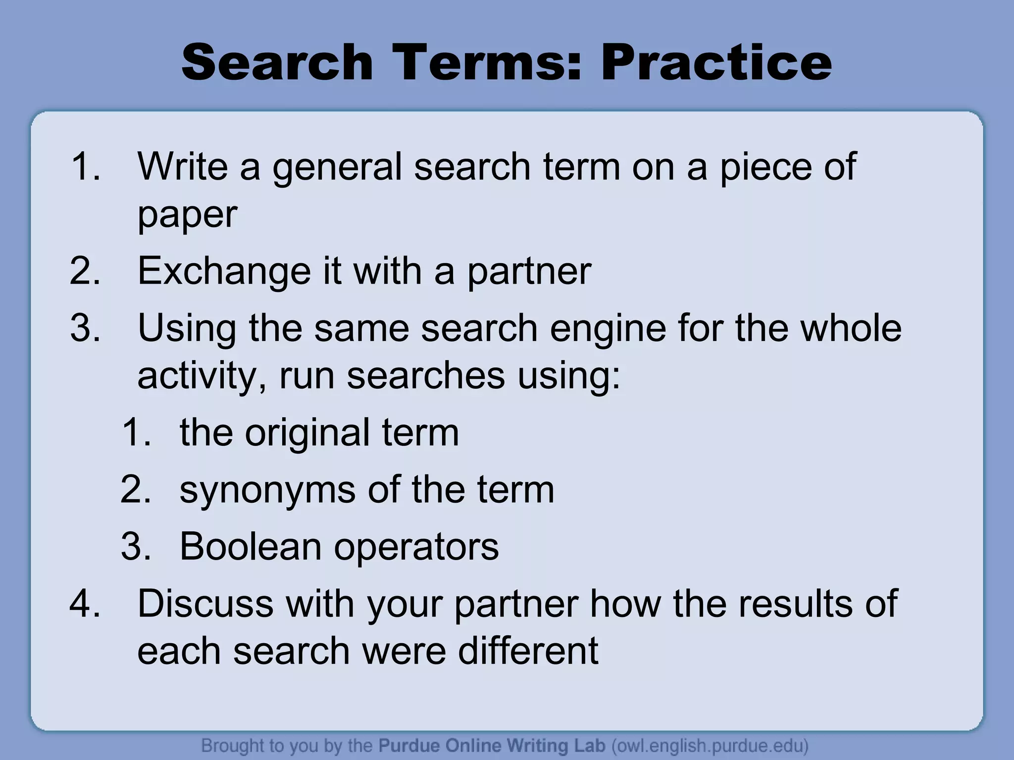 Search Terms: Practice
1. Write a general search term on a piece of
paper
2. Exchange it with a partner
3. Using the same search engine for the whole
activity, run searches using:
1. the original term
2. synonyms of the term
3. Boolean operators
4. Discuss with your partner how the results of
each search were different
 