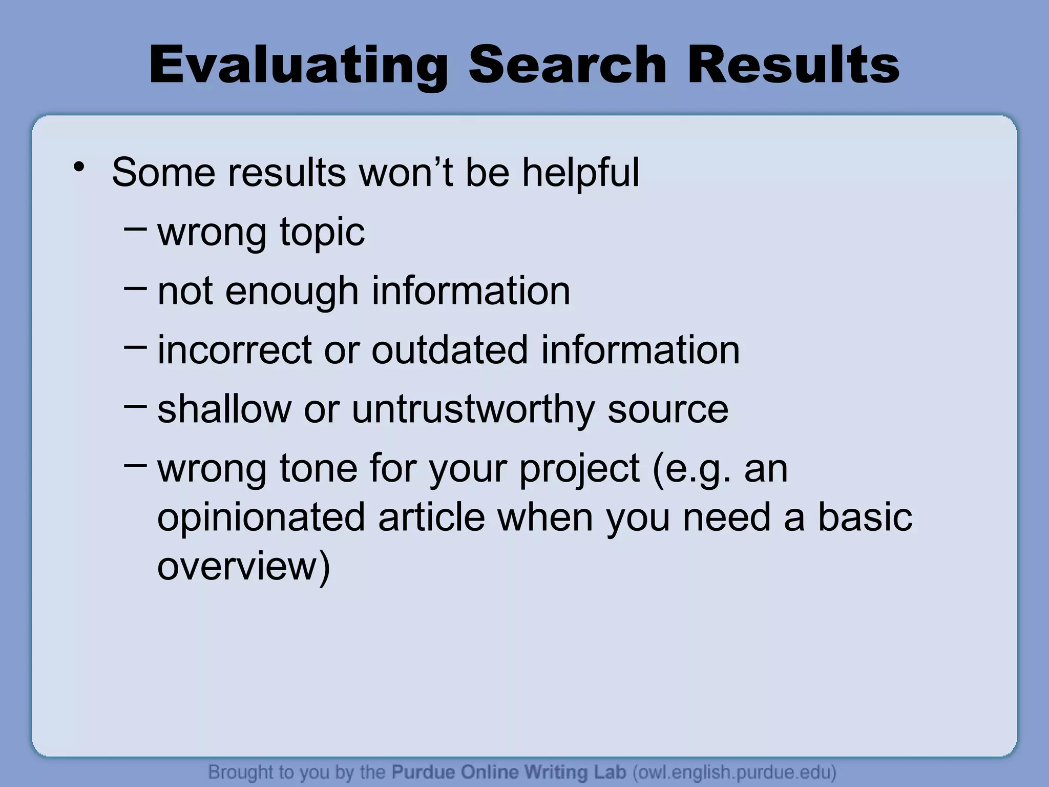 Evaluating Search Results
• Some results won’t be helpful
– wrong topic
– not enough information
– incorrect or outdated information
– shallow or untrustworthy source
– wrong tone for your project (e.g. an
opinionated article when you need a basic
overview)
 