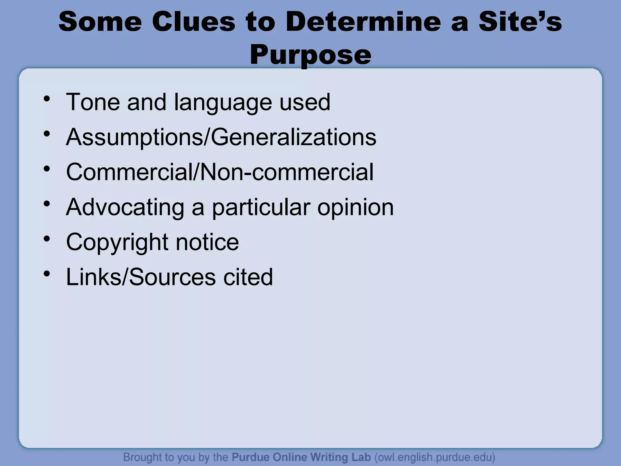 Some Clues to Determine a Site’s
Purpose
• Tone and language used
• Assumptions/Generalizations
• Commercial/Non-commercial
• Advocating a particular opinion
• Copyright notice
• Links/Sources cited
 