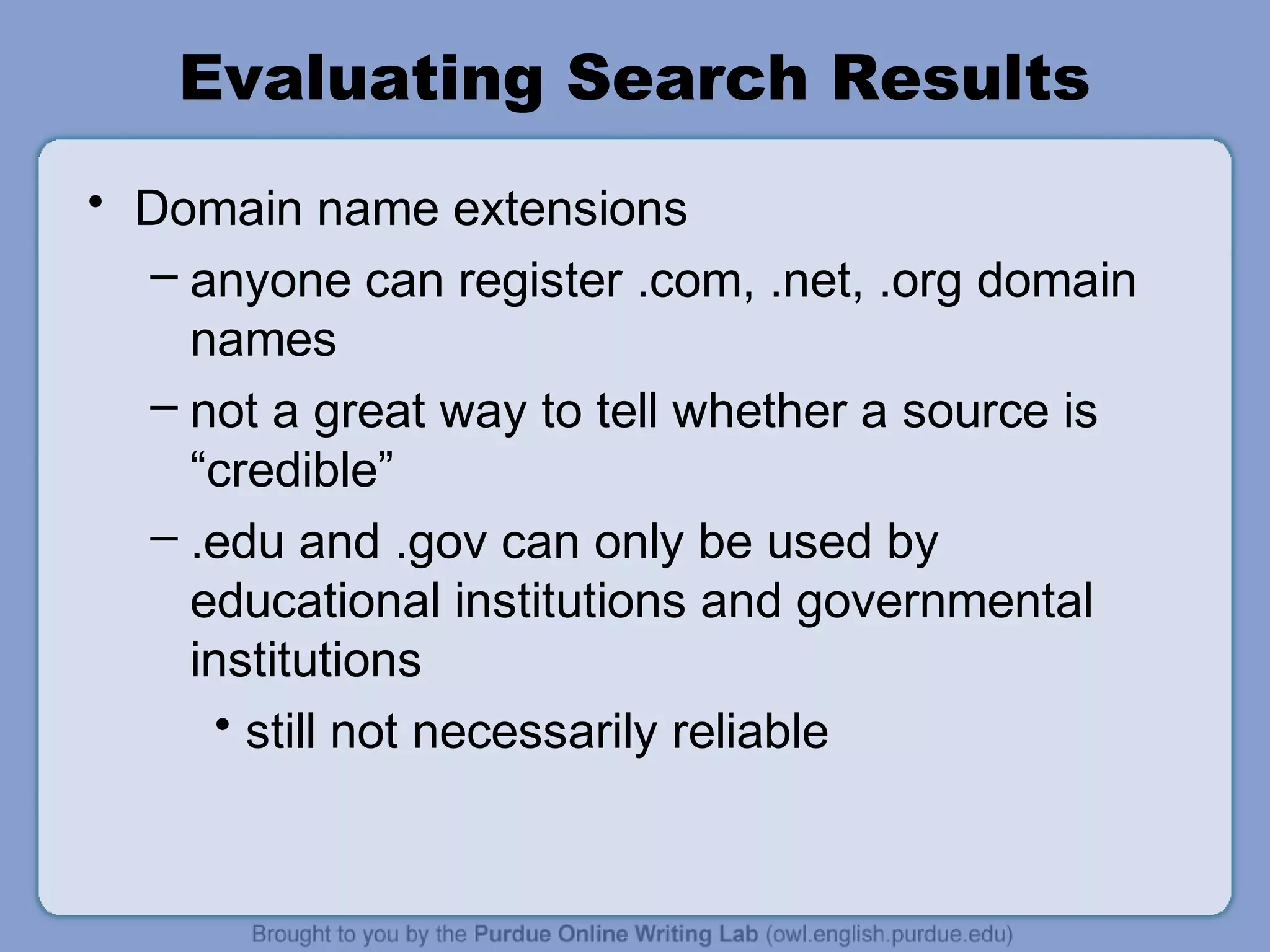 Evaluating Search Results
• Domain name extensions
– anyone can register .com, .net, .org domain
names
– not a great way to tell whether a source is
“credible”
– .edu and .gov can only be used by
educational institutions and governmental
institutions
• still not necessarily reliable
 