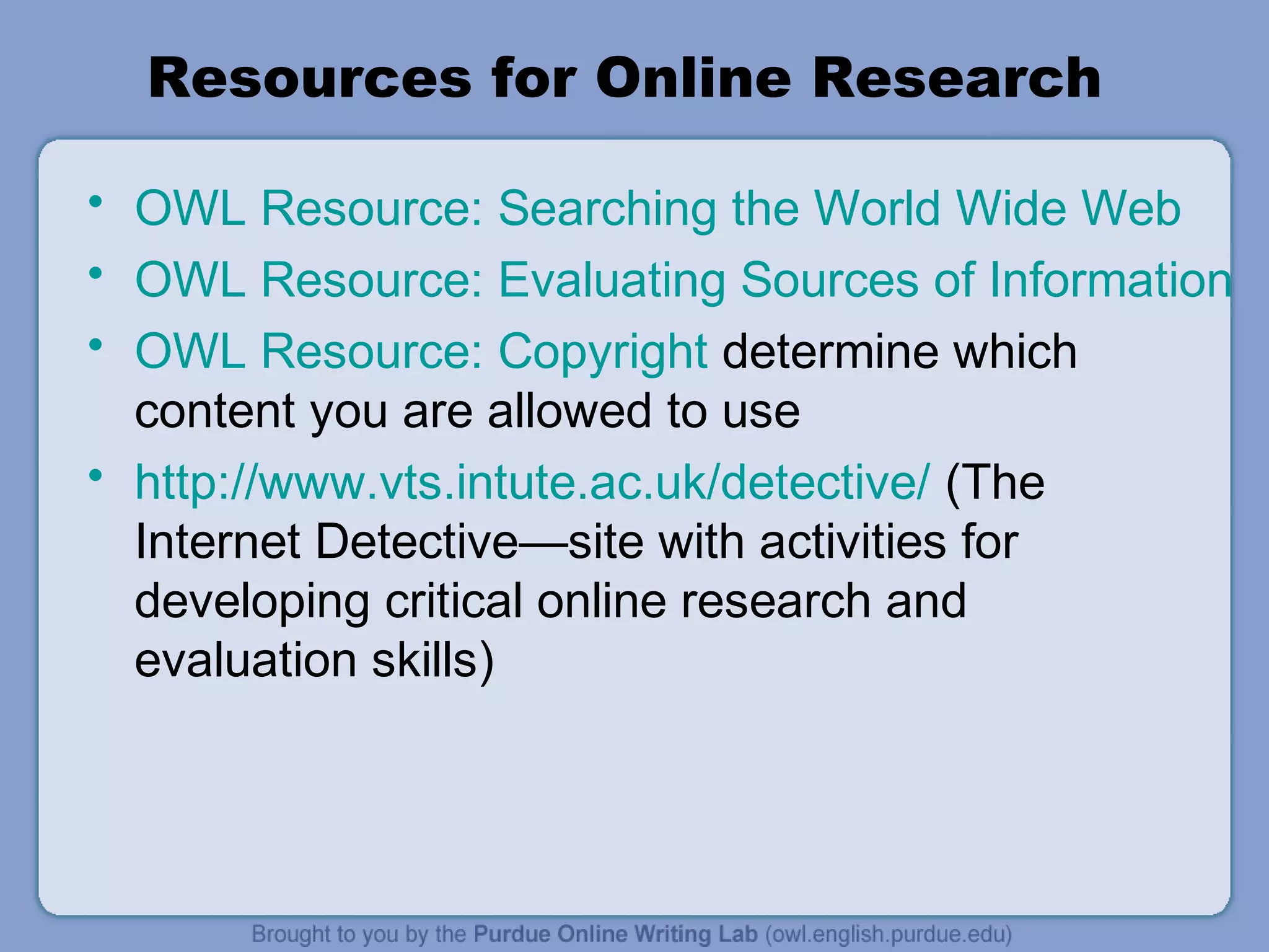 Resources for Online Research
• OWL Resource: Searching the World Wide Web
• OWL Resource: Evaluating Sources of Information
• OWL Resource: Copyright determine which
content you are allowed to use
• http://www.vts.intute.ac.uk/detective/ (The
Internet Detective—site with activities for
developing critical online research and
evaluation skills)
 