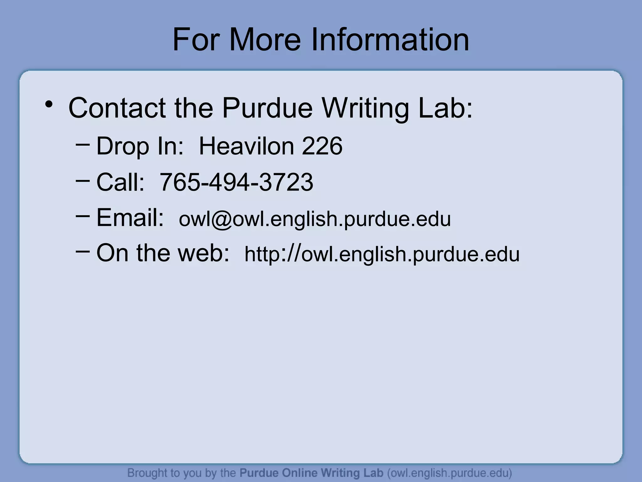 For More Information
• Contact the Purdue Writing Lab:
– Drop In: Heavilon 226
– Call: 765-494-3723
– Email: owl@owl.english.purdue.edu
– On the web: http://owl.english.purdue.edu
 