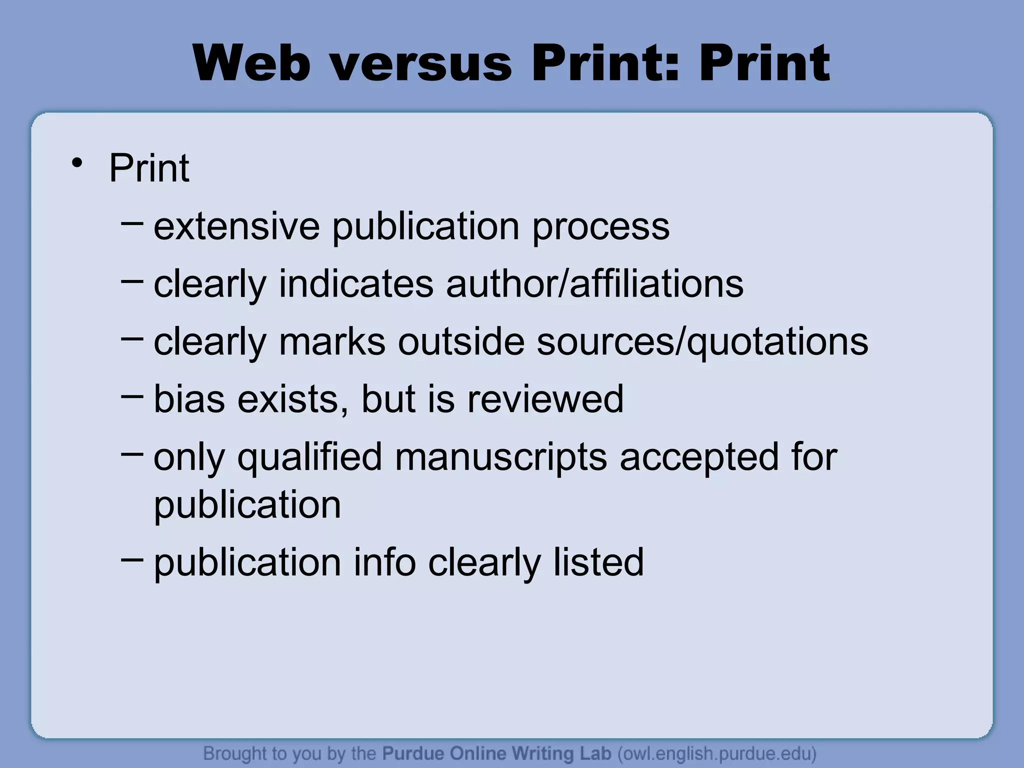 Web versus Print: Print
• Print
– extensive publication process
– clearly indicates author/affiliations
– clearly marks outside sources/quotations
– bias exists, but is reviewed
– only qualified manuscripts accepted for
publication
– publication info clearly listed
 