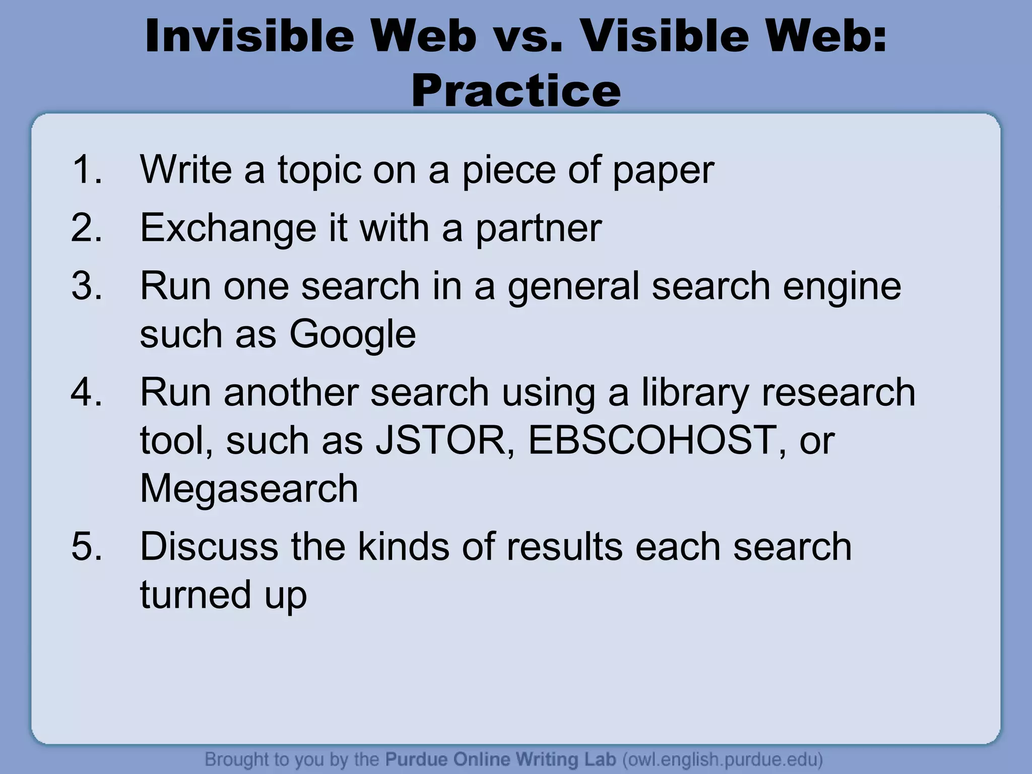 Invisible Web vs. Visible Web:
Practice
1. Write a topic on a piece of paper
2. Exchange it with a partner
3. Run one search in a general search engine
such as Google
4. Run another search using a library research
tool, such as JSTOR, EBSCOHOST, or
Megasearch
5. Discuss the kinds of results each search
turned up
 