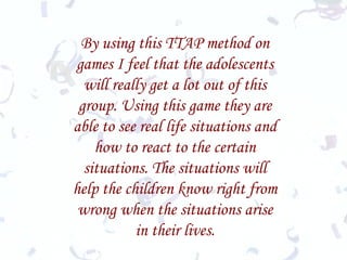 By using this TTAP method on games I feel that the adolescents will really get a lot out of this group. Using this game they are able to see real life situations and how to react to the certain situations. The situations will help the children know right from wrong when the situations arise in their lives. 