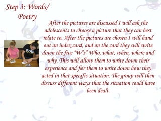 Step 3: Words/ Poetry After the pictures are discussed I will ask the adolescents to choose a picture that they can best relate to. After the pictures are chosen I will hand out an index card, and on the card they will write down the five “W’s” Who, what, when, where and why. This will allow them to write down their experience and for them to write down how they acted in that specific situation. The group will then discuss different ways that the situation could have been dealt. 