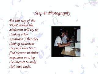 Step 4: Photography For this step of the TTAP method the adolescent will try to think of other situations. After they think of situations they will then try to find pictures in either magazines or using the internet to make their own cards.  
