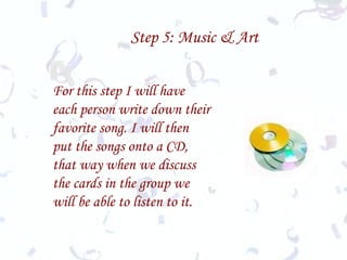 Step 5: Music & Art For this step I will have each person write down their favorite song. I will then put the songs onto a CD, that way when we discuss the cards in the group we will be able to listen to it. 