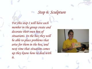 Step 6: Sculpture For this step I will have each member in the group create and decorate their own box of situations. In the box they will be able to place problems that arise for them in the box, and next time that situation comes up they know how to deal with it.   