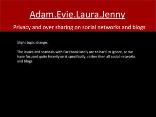 Adam.Evie.Laura.Jenny Privacy and over sharing on social networks and blogs Slight topic change. The issues and scandals with Facebook lately are to hard to ignore, so we have focused quite heavily on it specifically, rather then all social networks and blogs. 