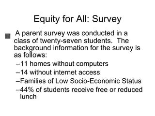 Equity for All: Survey A parent survey was conducted in a class of twenty-seven students.  The background information for the survey is as follows: 11 homes without computers 14 without internet access Families of Low Socio-Economic Status 44% of students receive free or reduced lunch 