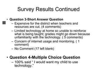 Survey Results Continued Question 3-Short Answer Question Expensive for the district when teachers and resources are cut. (4 comments) Limited technology at home so unable to reinforce what is being taught; grades might go down because unfamiliarity with the technology. ( 5 comments) Concern of internet usage and monitoring. ( 1 comment) No Comment (17 left blank) Question 4-Multiple Choice Question 100% said “ I would want my child to use technology.” 
