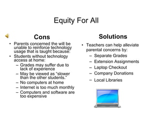 Equity For All Cons Solutions Parents concerned the will be unable to reinforce technology usage that is taught because: Students without technology access at home: Grades may suffer due to lack of experience May be viewed as “slower than the other students.” No computers at home  Internet is too much monthly Computers and software are too expensive Teachers can help alleviate parental concerns by: Separate Grades  Extension Assignments Laptop Checkout Company Donations Local Libraries   