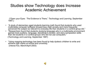 Studies show Technology does Increase Academic Achievement (“Open your Eyes:  The Evidence is There,”  Technology and Learning , September 1997.) “ A study of elementary aged students learning math found that students who used multimedia computer software showed less math anxiety and more frequently perceived the subject as relevant to everyday life than students in a control group did.” “ Researchers found that students studying language arts in a multimedia environment gained more auditory, language, decoding-in-context, and story-composition skills than did students in a control groups who did not use computers.” ( Technology and Learning , September 1997) “ Using mapping technology has been found to help dyslexic children to write and achieve high marks at school and university.”   ( InteracTive , March/April 2003) 