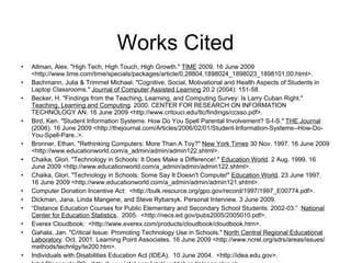 Works Cited Altman, Alex. "High Tech, High Touch, High Growth."  TIME  2009. 16 June 2009 <http://www.time.com/time/specials/packages/article/0,28804,1898024_1898023_1898101,00.html>. Bachmann, Julia & Trimmel Michael. "Cognitive, Social, Motivational and Health Aspects of Students in Laptop Classrooms."  Journal of Computer Assisted Learning  20.2 (2004): 151-58. Becker, H. "Findings from the Teaching, Learning, and Computing Survey: Is Larry Cuban Right."  Teaching, Learning and Computing . 2000. CENTER FOR RESEARCH ON INFORMATION TECHNOLOGY AN. 16 June 2009 <http://www.critouci.edu/tlc/findings/ccsso.pdf>. Bird, Ken. "Student Information Systems: How Do You Spell Parental Involvement? S-I-S."  THE Journal  (2006). 16 June 2009 <http://thejournal.com/Articles/2006/02/01/Student-Information-Systems--How-Do-You-Spell-Pare..>. Bronner, Ethan. "Rethinking Computers: More Than A Toy?"  New York Times  30 Nov. 1997. 16 June 2009 <http://www.educationworld.com/a_admin/admin/admin122.shtml>. Chaika, Glori. "Technology in Schools: It Does Make a Difference!."  Education World . 2 Aug. 1999. 16 June 2009 <http://www.educationworld.com/a_admin/admin/admin122.shtml>.  Chaika, Glori. "Technology in Schools: Some Say It Doesn't Compute!"  Education World . 23 June 1997. 16 June 2009 <http://www.educationworld.com/a_admin/admin/admin121.shtml>. Computer Donation Incentive Act:  <http://bulk.resource.org/gpo.gov/record/1997/1997_E00774.pdf>. Dickman, Jana, Linda Mangene, and Steve Rybarsyk. Personal Interview. 3 June 2009. “ Distance Education Courses for Public Elementary and Secondary School Students: 2002-03.”  National Center for Education Statistics .  2005.  <http://necs.ed.gov/pubs2005/2005010.pdf>. Everex Cloudbook:  <http://www.everex.com/products/cloudbook/cloudbook.htm>. Gahala, Jan. "Critical Issue: Promoting Technology Use in Schools."  North Central Regional Educational Laboratory . Oct. 2001. Learning Point Associates. 16 June 2009 <http://www.ncrel.org/sdrs/areas/issues/methods/technlgy/te200.htm>. Individuals with Disabilities Education Act (IDEA).  10 June 2004.  <http://idea.edu.gov>. Intel Classmate PC: <http://www.intel.com/intel/worldahead/classmatepc/>. 
