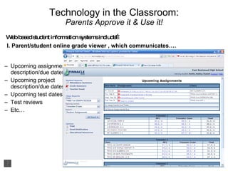 Technology in the Classroom: Parents Approve it & Use it! I. Parent/student online grade viewer , which communicates…. Upcoming assignment description/due dates Upcoming project description/due dates Upcoming test dates Test reviews Etc… Web based student information systems include… 