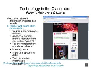 Technology in the Classroom: Parents Approve it & Use it! Web based student information systems also include… II. Teacher Web Pages which communicate… Course documents  (i.e.: Syllabus) Additional subject related resource links  (i.e.: textbook hyperlink) Teacher explanations and class calendar Make up work Important upcoming dates Teacher contact information And more… To view and explore this teacher’s web page, click the following link:  http:// blogs.monashores.net/sylvesterk / 