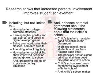 Research shows that increased parental involvement improves student achievement. Including, but not limited to… Having better college entrance statistics Earning higher grades and test scores, and enroll in higher-level programs Being promoted, pass their classes, and earn credits Attending school regularly Having better social skills, show improved behavior, and adapt well to school And, graduating and go on to post-secondary education And, enhance parental agreement about the following statements about that their child’s school… Child’s teachers maintain good discipline in the classroom In child’s school, most students and teachers respect each other The principal and assistant principal maintain good discipline at child’s school Child’s school welcomes my family’s involvement with the school And, child’s school makes it easy to be involved there 