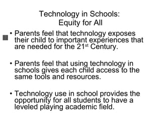 Technology in Schools:  Equity for All Parents feel that technology exposes their child to important experiences that are needed for the 21 st  Century. Parents feel that using technology in schools gives each child access to the same tools and resources.  Technology use in school provides the opportunity for all students to have a leveled playing academic field.  