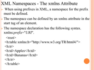 XML Namespaces - The xmlns Attribute
 When using prefixes in XML, a namespace for the prefix
must be defined.
 The namespace can be defined by an xmlns attribute in the
start tag of an element.
 The namespace declaration has the following syntax.
xmlns:prefix="URI".
<root>
<h:table xmlns:h="http://www.w3.org/TR/html4/">
<h:tr>
<h:td>Apples</h:td>
<h:td>Bananas</h:td>
</h:tr>
</h:table>
 