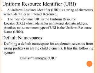 Uniform Resource Identifier (URI)
 A Uniform Resource Identifier (URI) is a string of characters
which identifies an Internet Resource.
 The most common URI is the Uniform Resource
Locator (URL) which identifies an Internet domain address.
Another, not so common type of URI is the Uniform Resource
Name (URN).
Default Namespaces
 Defining a default namespace for an element saves us from
using prefixes in all the child elements. It has the following
syntax:
xmlns="namespaceURI"
 