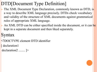DTD[Document Type Definition]
 The XML Document Type Declaration, commonly known as DTD, is
a way to describe XML language precisely. DTDs check vocabulary
and validity of the structure of XML documents against grammatical
rules of appropriate XML language.
 An XML DTD can be either specified inside the document, or it can be
kept in a separate document and then liked separately.
Syntax
<!DOCTYPE element DTD identifier
[ declaration1
declaration2 ........ ]>
 