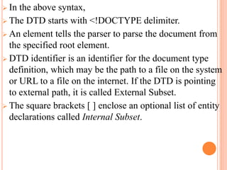  In the above syntax,
 The DTD starts with <!DOCTYPE delimiter.
 An element tells the parser to parse the document from
the specified root element.
 DTD identifier is an identifier for the document type
definition, which may be the path to a file on the system
or URL to a file on the internet. If the DTD is pointing
to external path, it is called External Subset.
 The square brackets [ ] enclose an optional list of entity
declarations called Internal Subset.
 