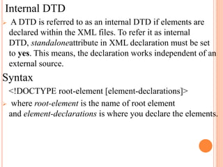 Internal DTD
 A DTD is referred to as an internal DTD if elements are
declared within the XML files. To refer it as internal
DTD, standaloneattribute in XML declaration must be set
to yes. This means, the declaration works independent of an
external source.
Syntax
<!DOCTYPE root-element [element-declarations]>
 where root-element is the name of root element
and element-declarations is where you declare the elements.
 