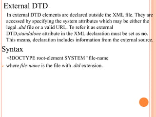 External DTD
In external DTD elements are declared outside the XML file. They are
accessed by specifying the system attributes which may be either the
legal .dtd file or a valid URL. To refer it as external
DTD,standalone attribute in the XML declaration must be set as no.
This means, declaration includes information from the external source.
Syntax
<!DOCTYPE root-element SYSTEM "file-name
 where file-name is the file with .dtd extension.
 