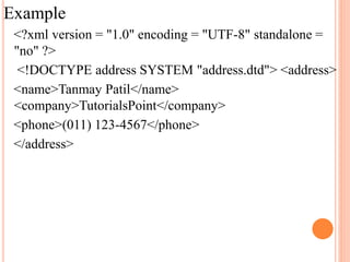 Example
<?xml version = "1.0" encoding = "UTF-8" standalone =
"no" ?>
<!DOCTYPE address SYSTEM "address.dtd"> <address>
<name>Tanmay Patil</name>
<company>TutorialsPoint</company>
<phone>(011) 123-4567</phone>
</address>
 