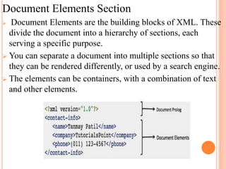 Document Elements Section
 Document Elements are the building blocks of XML. These
divide the document into a hierarchy of sections, each
serving a specific purpose.
 You can separate a document into multiple sections so that
they can be rendered differently, or used by a search engine.
 The elements can be containers, with a combination of text
and other elements.
 