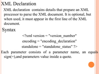 XML Declaration
XML declaration contains details that prepare an XML
processor to parse the XML document. It is optional, but
when used, it must appear in the first line of the XML
document.
Syntax
<?xml version = "version_number"
encoding = "encoding_declaration"
standalone = "standalone_status" ?>
Each parameter consists of a parameter name, an equals
sign(=),and parameters value inside a quote.
 