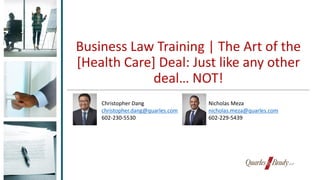Business Law Training | The Art of the
[Health Care] Deal: Just like any other
deal… NOT!
Christopher Dang
christopher.dang@quarles.com
602-230-5530
Nicholas Meza
nicholas.meza@quarles.com
602-229-5439
 