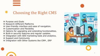  Purpose and Goals
 Research Different Platforms
 User-friendly interface and ease of navigation.
 Customization and Flexibility
 Options for upgrading and extending functionalities.
 Built-in security features and regular updates.
 Integration with SEO marketing tools and analytics.
 Support and Community
 Integration with Other Systems like CRM , ERP
Choosing the Right CMS
8
 