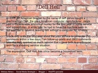 In 2005, an American blogger by the name of Jeff Jarvis bought a machine from Dell, the giant American computer manufacturer. Jarvis paid a considerable amount of money for the four year in home service and support plan. A while later he had to have the machine seen to, but was told to return it, leaving him without a computer for 10 days. It took only a six line blog post about the poor service to generate 253 comments within a few days. Ten follow-up posts and 2800 comments later the blog sparked so much opinion that it gave birth to a colloquial term for a shocking service situation.  The expression, Dell Hell, has since become a household term. “ Dell Hell” 