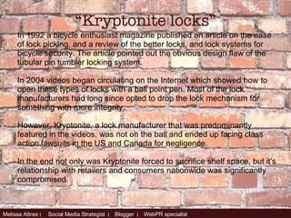 In 1992 a bicycle enthusiast magazine published an article on the ease of lock picking, and a review of the better locks, and lock systems for bicycle security. The article pointed out the obvious design flaw of the tubular pin tumbler locking system. In 2004 videos began circulating on the Internet which showed how to open these types of locks with a ball point pen. Most of the lock manufacturers had long since opted to drop the lock mechanism for something with more integrity. However, Kryptonite, a lock manufacturer that was predominantly featured in the videos, was not on the ball and ended up facing class action lawsuits in the US and Canada for negligence.  In the end not only was Kryptonite forced to sacrifice shelf space, but it's relationship with retailers and consumers nationwide was significantly compromised.  “ Kryptonite locks” 
