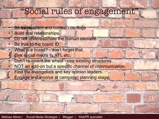 Be transparent and honest - no flogs Build real relationships. Do not underestimate the human element Be true to the brand ID What is a brand? - don’t forget that. Link social media to ATL etc. Don’t re-invent the wheel - use existing structures. NOT an add-on but a specific channel of communication. Find the evangelists and key opinion leaders. Engage and involve at campaign planning stage. “ Social rules of engagement” 