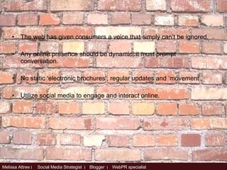 The web has given consumers a voice that simply can’t be ignored. Any online presence should be dynamic, it must prompt conversation.  No static ‘electronic brochures’, regular updates and ‘movement’. Utilize social media to engage and interact online. 