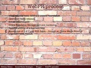 Initial essential basic SEO and website  foundation Optimized media releases. Article dissemination  Online Reputation Management and monitoring. Optional addition of a business blog. Introduction  of 1 or 2 way RSS feeds – through an  Online Media Room  or organised news module. WebPR process 