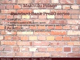 In line with ATL In addition to traditional PR / event / launch Complete social media strategy (the most complete to date in SA) First SMPR in SA High user interaction and user generated content Makhulu Polane Standard Bank Pro20 series 