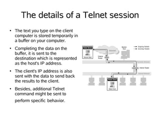 The details of a Telnet session
●   The text you type on the client
    computer is stored temporarily in
    a buffer on your computer.
●   Completing the data on the
    buffer, it is sent to the
    destination which is represented
    as the host's IP address.
●   The client's IP address is also
    sent with the data to send back
    the results to the client.
●   Besides, additional Telnet
    command might be sent to
    perform specific behavior.
 