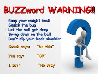 BUZZword WARNING!!
•   Keep your weight back
•   Squish the bug
•   Let the ball get deep
•   Swing down on the ball
•   Don’t dip your back shoulder

    Coach says:    “Do this”

    You say:       “OK”

    I say:         “No Way”
 