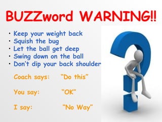 BUZZword WARNING!!
•   Keep your weight back
•   Squish the bug
•   Let the ball get deep
•   Swing down on the ball
•   Don’t dip your back shoulder

    Coach says:    “Do this”

    You say:       “OK”

    I say:         “No Way”
 