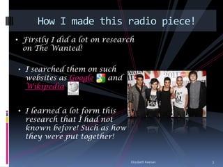 How I made this radio piece!
• Firstly I did a lot on research
  on The Wanted!

• I searched them on such
  websites as Google     and
  Wikipedia


• I learned a lot form this
  research that I had not
  known before! Such as how
  they were put together!


                                Elizabeth Keenan   3
 