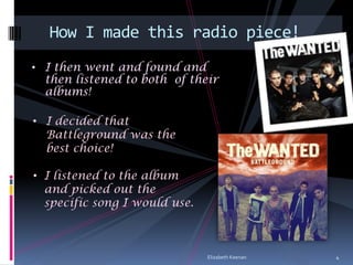 How I made this radio piece!
• I then went and found and
  then listened to both of their
  albums!

• I decided that
  Battleground was the
  best choice!

• I listened to the album
  and picked out the
  specific song I would use.



                               Elizabeth Keenan   4
 