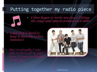 Putting together my radio piece
               •   I then began to write my piece! Fitting
                   the songs and speech around each other



 • I did find it hard to
   keep it directly to five
   munities!


• But eventually I was
  able to fit it all in and
  have it come to roughly
  5 munities


                                    Elizabeth Keenan         5
 