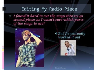 Editing My Radio Piece
 I found it hard to cut the songs into 20-40
  second pieces as I wasn’t sure which parts
  of the songs to use?


                            But I eventually
                             worked it out




                            Elizabeth Keenan    8
 
